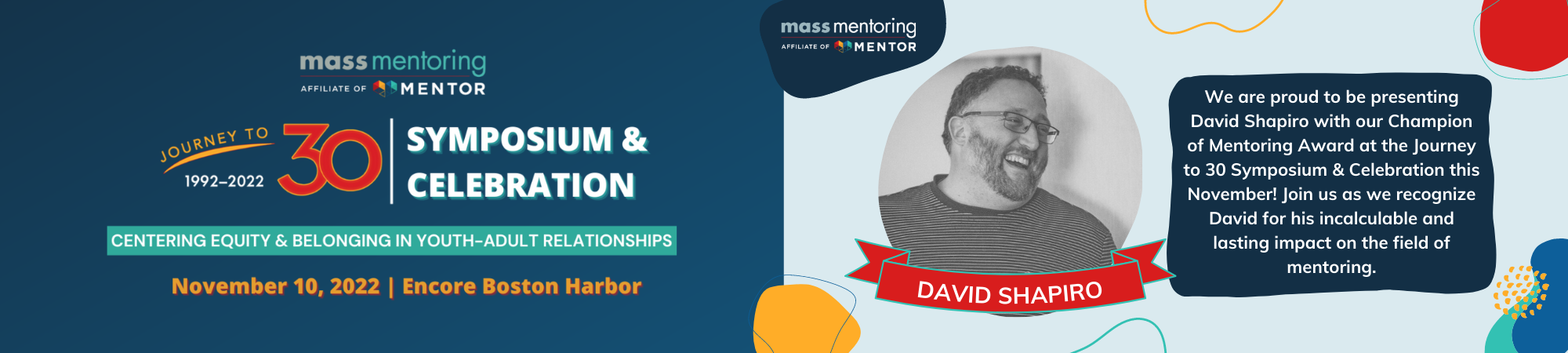 Journey to 30 Symposium & Celebration. November 10, 2022. Encore Boston Harbor. We are proud to be presenting David Shapiro with our Champion of Mentoring Award at the Journey to 30 Symposium & Celebration this November. Join us as we recognize David for his incalculable and lasting impact on the field of mentoring.