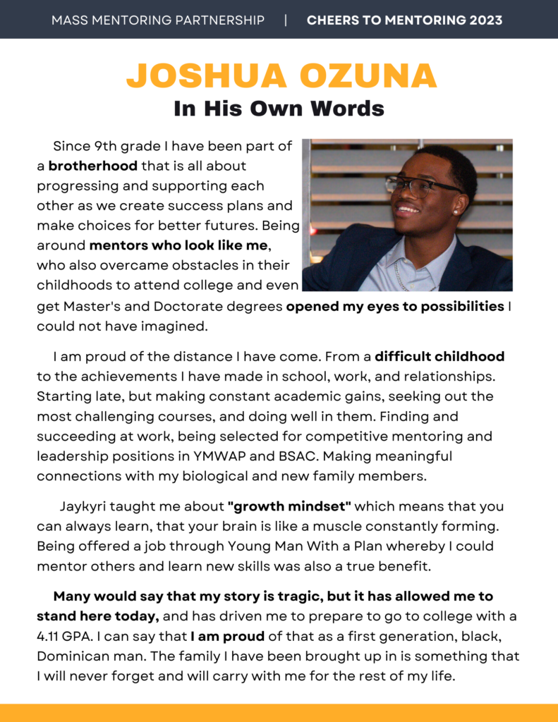 Joshua Ozuna in his own words. Since 9th grade I have been part of a brotherhood that is all about progressing and supporting each other as we create success plans and make choices for better futures. Being around mentors who look like me, who also overcame obstacles in their childhoods to attend college and even get Master's and Doctorate degrees opened my eyes to possibilities I could not have imagined.
I am proud of the distance I have come. From a difficult childhood to the achievements I have made in school, work, and relationships. Starting late, but making constant academic gains, seeking out the most challenging courses, and doing well in them. Finding and succeeding at work, being selected for competitive mentoring and leadership positions in YMWAP and BSAC. Making meaningful connections with my biological and new family members.
Jaykyri taught me about "growth mindset" which means that you can always learn, that your brain is like a muscle constantly forming. Being offered a job through Young Man With a Plan whereby I could mentor others and learn new skills was also a true benefit.
Many would say that my story is tragic, but it has allowed me to stand here today, and has driven me to prepare to go to college with a 4.11 GPA. I can say that I am proud of that as a first generation, black, Dominican man. The family I have been brought up in is something that I will never forget and will carry with me for the rest of my life.