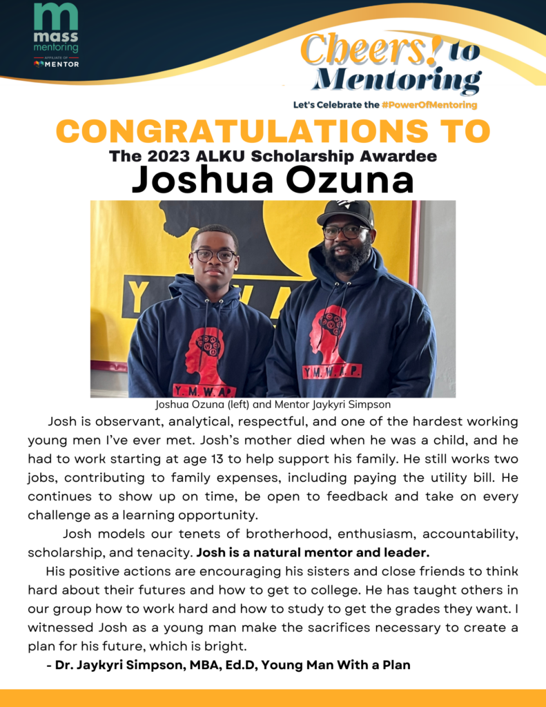 Congratulations to the 2023 ALKU Scholarship Awardee Joshua Ozuna. Josh is observant, analytical, respectful, and one of the hardest working young men I’ve ever met. Josh’s mother died when he was a child, and he had to work starting at age 13 to help support his family. He still works two jobs, contributing to family expenses, including paying the utility bill. He continues to show up on time, be open to feedback and take on every challenge as a learning opportunity.
Josh models our tenets of brotherhood, enthusiasm, accountability, scholarship, and tenacity. Josh is a natural mentor and leader.
His positive actions are encouraging his sisters and close friends to think hard about their futures and how to get to college. He has taught others in our group how to work hard and how to study to get the grades they want. I witnessed Josh as a young man make the sacrifices necessary to create a plan for his future, which is bright.
- Dr. Jaykyri Simpson, MBA, Ed.D, Young Man With a Plan