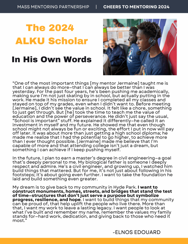 The 2024 ALKU Scholar, In His Own Words: “One of the most important things [my mentor Jermaine] taught me is that I can always do more—that I can always be better than I was yesterday. For the past four years, he’s been pushing me academically, making sure I’m not just skating by in school, but actually putting in the work. He made it his mission to ensure I completed all my classes and stayed on top of my grades, even when I didn’t want to. Before meeting [Jermaine], I didn’t see the value in school. It felt like a chore, something to just get through. But [he] took the time to teach me the value of education and the power of perseverance. He didn’t just say the usual, “School is important” stuff. He explained it differently—he called it an investment in myself and my future. He showed me that even though school might not always be fun or exciting, the effort I put in now will pay off later. It was about more than just getting a high school diploma; he made me realize that I had the potential to go higher, to achieve more than I ever thought possible. [Jermaine] made me believe that I’m capable of more and that attending college isn’t just a dream, but something I can achieve if I keep pushing myself. In the future, I plan to earn a master’s degree in civil engineering—a goal that’s deeply personal to me. My biological father is someone I deeply respect and admire. He’s a civil engineer, and growing up, I watched him build things that mattered. But for me, it’s not just about following in his footsteps; it’s about going even further. I want to take the foundation he laid and build something even greater. My dream is to give back to my community in Hyde Park. I want to construct monuments, homes, streets, and bridges that stand the test of time—structures that don’t just serve a purpose but symbolize progress, resilience, and hope. I want to build things that my community can be proud of, that help uplift the people who live there. More than that, I want my work to leave a lasting legacy. I want people to look at what I’ve built and remember my name, remember the values my family stands for—hard work, dedication, and giving back to those who need it most.” Quote by Elnos Edouard.