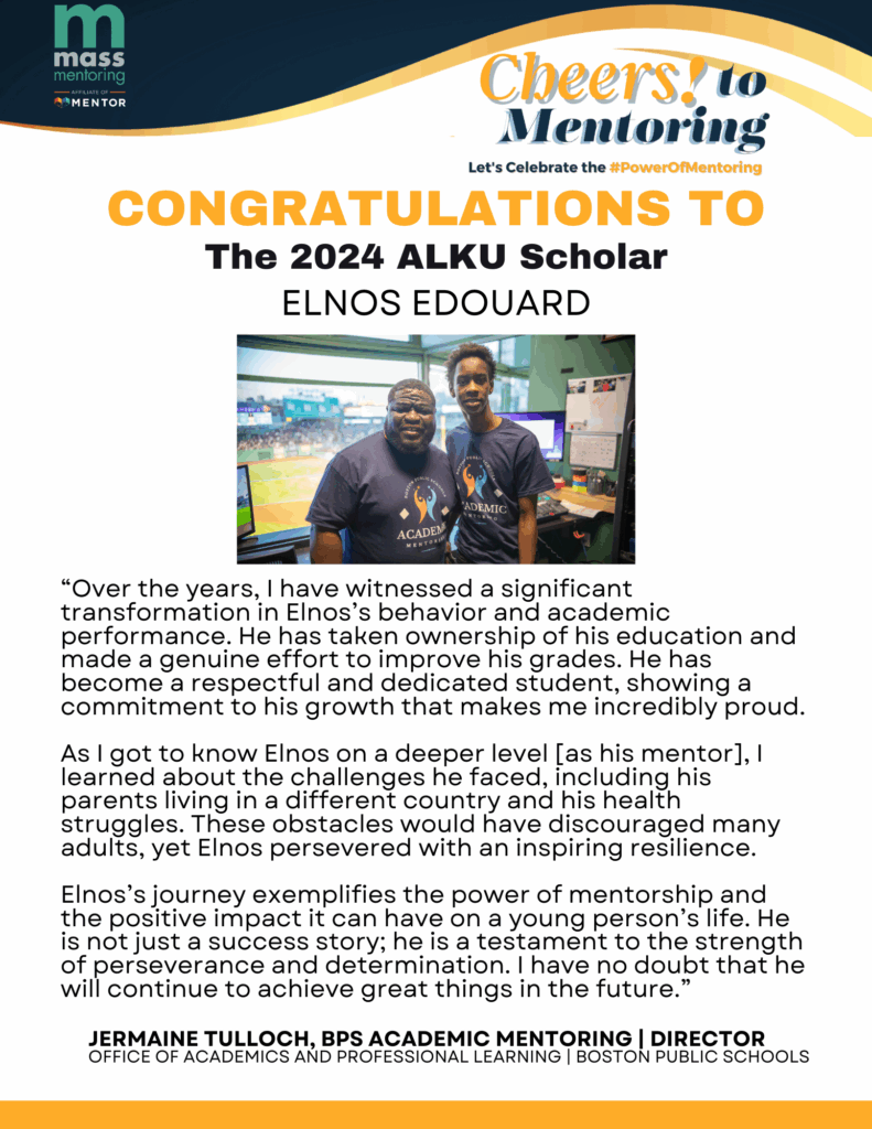 CONGRATULATIONS TO The 2024 ALKU Scholar Elnos Edouard! “Over the years, I have witnessed a significant transformation in Elnos’s behavior and academic performance. He has taken ownership of his education and made a genuine effort to improve his grades. He has become a respectful and dedicated student, showing a commitment to his growth that makes me incredibly proud. As I got to know Elnos on a deeper level [as his mentor], I learned about the challenges he faced, including his parents living in a different country and his health struggles. These obstacles would have discouraged many adults, yet Elnos persevered with an inspiring resilience. Elnos’s journey exemplifies the power of mentorship and the positive impact it can have on a young person’s life. He is not just a success story; he is a testament to the strength of perseverance and determination. I have no doubt that he will continue to achieve great things in the future.” Quote by Jermaine Tulloch, BPS Academic Mentoring, Director, Office of Academics and Professional Learning, Boston Public Schools
